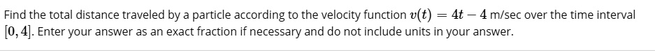 Find the total distance traveled by a particle according to the velocity function v(t) = 4t - 4 m/sec over the time interval [0, 4]. Enter your answer as an exact fraction if necessary and do not include units in your answer.