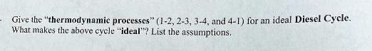 - Give the "thermodynamic processes" (1-2, 2-3, 3-4, and 4-1) for an ideal Diesel Cycle.
What makes the above cycle "ideal"? List the assumptions.