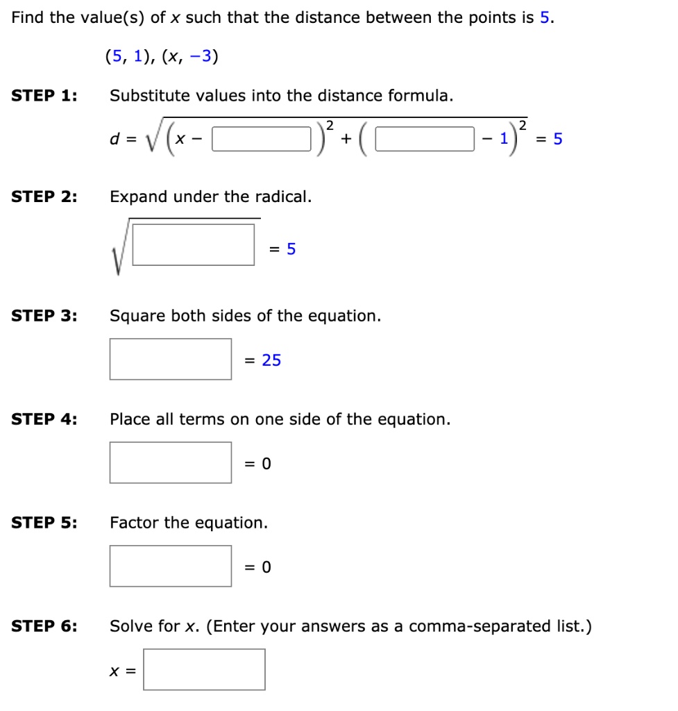 Find the value(s) of x such that the distance between the points is 5.
(5, 1), (x, -3)
STEP 1: Substitute values into the distance formula.
d = ?((x - ?)² + (? - 1)²) = 5
STEP 2: Expand under the radical.
?(?) = 5
STEP 3: Square both sides of the equation.
? = 25
STEP 4: Place all terms on one side of the equation.
? = 0
STEP 5: Factor the equation.
? = 0
STEP 6: Solve for x. (Enter your answers as a comma-separated list.)
x = ?