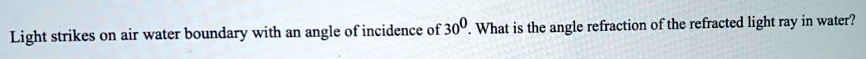 Light strikes on air water boundary with an angle of incidence of 30°. What is the angle refraction of the refracted light ray in water?