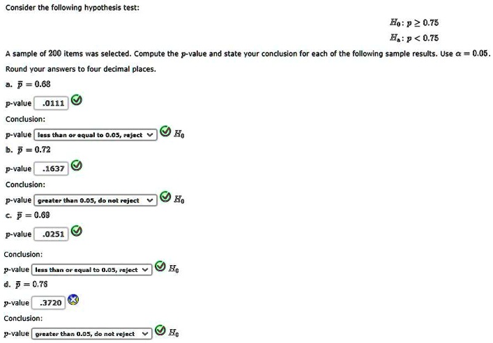 Consider the following hypothesis test:
H0: p ge 0.75
Ha: p < 0.75
A sample of 200 items was selected. Compute the p-value and state your conclusion for each of the following sample results. Use alpha = 0.05.
Round your answers to four decimal places.
a. arp = 0.68
p-value .0111
Conclusion:
p-value less than or equal to 0.05, reject
H0
b. arp = 0.72
p-value .1637
Conclusion:
p-value greater than 0.05, do not reject
H0
c. arp = 0.69
p-value .0251
Conclusion:
p-value less than or equal to 0.05, reject
H0
d. arp = 0.76
p-value .3720
Conclusion:
p-value greater than 0.05, do not reject
H0