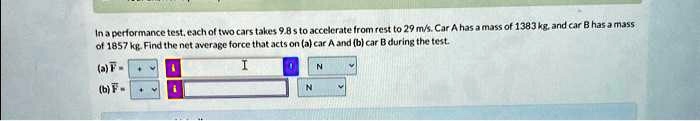 In a performance test, each of two cars takes 9.8 s to accelerate from rest to 29 m/s. Car A has a mass of 1383 kg, and car B has a mass of 1857 kg. Find the net average force that acts on (a) car A and (b) car B during the test.
