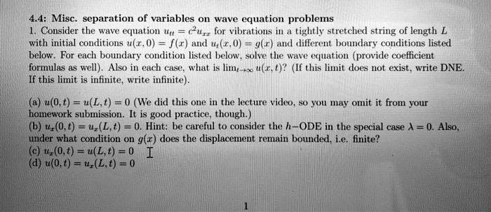 4.4: Misc. separation of variables on wave equation problems
1. Consider the wave equation ut = c^2 uxx for vibrations in a tightly stretched string of length L
with initial conditions u(x, 0) = f(x) and ut(x, 0) = g(x) and different boundary conditions listed
below. For each boundary condition listed below, solve the wave equation (provide coefficient
formulas as well). Also in each case, what is limt 	o infty u(x, t)? (If this limit does not exist, write DNE.
If this limit is infinite, write infinite).
(a) u(0, t) = u(L, t) = 0 (We did this one in the lecture video, so you may omit it from your
homework submission. It is good practice, though.)
(b) ux(0, t) = ux(L, t) = 0. Hint: be careful to consider the h-ODE in the special case lambda = 0. Also,
under what condition on g(x) does the displacement remain bounded, i.e. finite?
(c) ux(0, t) = u(L, t) = 0
(d) u(0, t) = ux(L, t) = 0