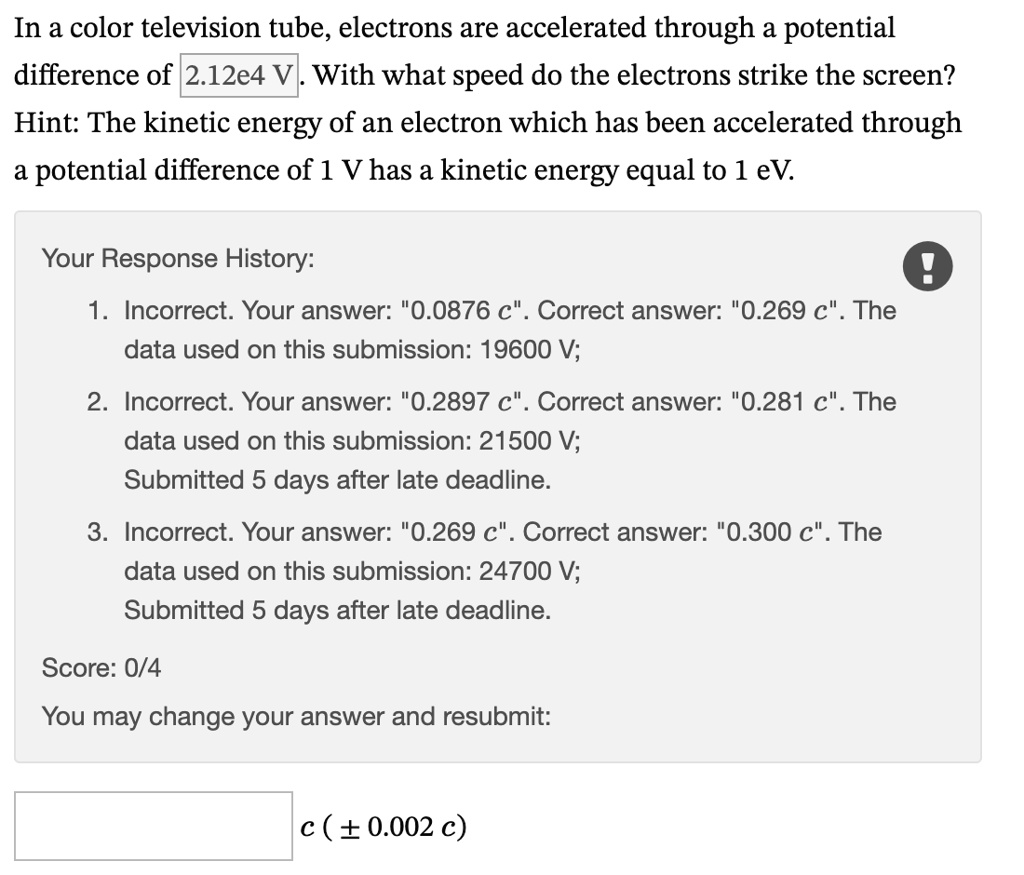 In a color television tube, electrons are accelerated through a potential difference of 2.12e4 V. With what speed do the electrons strike the screen? Hint: The kinetic energy of an electron which has been accelerated through a potential difference of 1 V has a kinetic energy equal to 1 eV. Your Response History: 1. Incorrect. Your answer: 0̈.0876 c.̈ Correct answer: 0̈.269 c.̈ The data used on this submission: 19600 V; 2. Incorrect. Your answer: 0̈.2897 c.̈ Correct answer: 0̈.281 c.̈ The data used on this submission: 21500 V; Submitted 5 days after late deadline. 3. Incorrect. Your answer: 0̈.269 c.̈ Correct answer: 0̈.300 c.̈ The data used on this submission: 24700 V; Submitted 5 days after late deadline. Score: 0/4 You may change your answer and resubmit: c (±0.002 c)