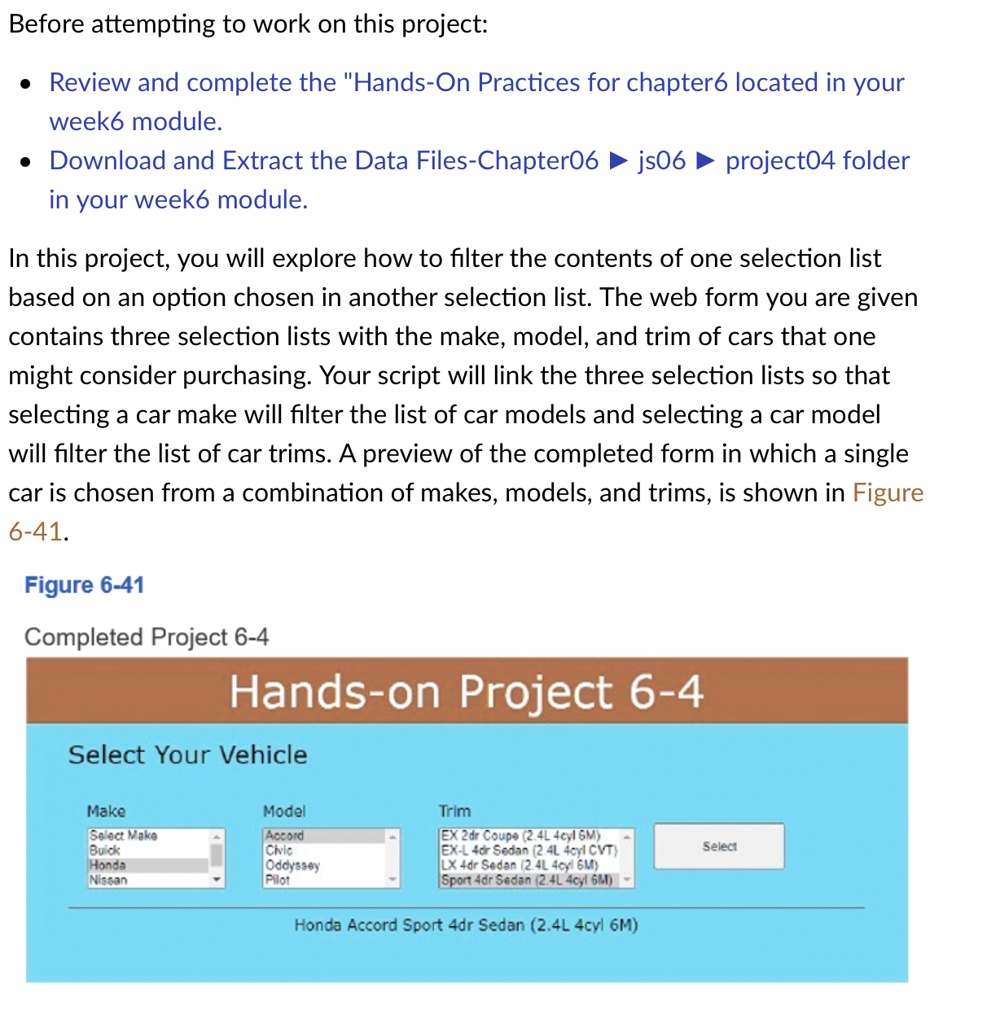Before attempting to work on this project:
• Review and complete the "Hands-On Practices for chapter6 located in your
week6 module.
• Download and Extract the Data Files-Chapter06 ? js06 ? project04 folder
in your week6 module.
In this project, you will explore how to filter the contents of one selection list
based on an option chosen in another selection list. The web form you are given
contains three selection lists with the make, model, and trim of cars that one
might consider purchasing. Your script will link the three selection lists so that
selecting a car make will filter the list of car models and selecting a car model
will filter the list of car trims. A preview of the completed form in which a single
car is chosen from a combination of makes, models, and trims, is shown in Figure
6-41.
Figure 6-41
Completed Project 6-4
Hands-on Project 6-4
Select Your Vehicle
Make
Model
Trim
Select Make
Accord
EX 2dr Coupe (2.4L 4cyl 6M)
Buick
Civic
EX-L 4dr Sedan (2.4L 4cyl CVT)
Honda
Oddyssey
LX 4dr Sedan (2.4L 4cyl 6M)
Nissan
Pilot
Sport 4dr Sedan (2.4L 4cyl 6M)
Select
Honda Accord Sport 4dr Sedan (2.4L 4cyl 6M)