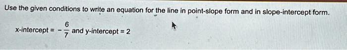 Use the given conditions to write an equation for the line in point-slope form and in slope-intercept form.x-intercept = -(6)/(7) and y-intercept = 2