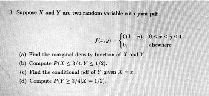 3. Suppose X and Y are two random variable with joint pdf
f(x,y) = 6(1 - y), 0 ? x ? y ? 1
0, elsewhere
(a) Find the marginal density function of X and Y.
(b) Compute P(X ? 3/4, Y ? 1/2).
(c) Find the conditional pdf of Y given X = x.
(d) Compute P(Y ? 3/4|X = 1/2).
