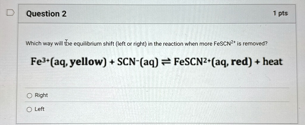Question 2
1 pts
Which way will the equilibrium shift (left or right) in the reaction when more FeSCN^2+ is removed?
Fe^3+(aq, yellow) + SCN^-(aq) ightleftharpoons FeSCN^2+(aq, red) + heat
O Right
O Left