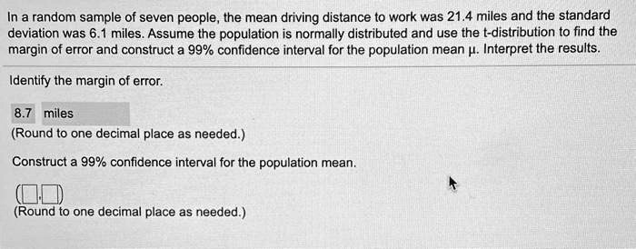 In a random sample of seven people, the mean driving distance to work was 21.4 miles and the standard deviation was 6.1 miles. Assume the population is normally distributed and use the t-distribution to find the margin of error and construct a 99% confidence interval for the population mean ?. Interpret the results.
Identify the margin of error.
8.7 miles
(Round to one decimal place as needed.)
Construct a 99% confidence interval for the population mean.
(Round to one decimal place as needed.)