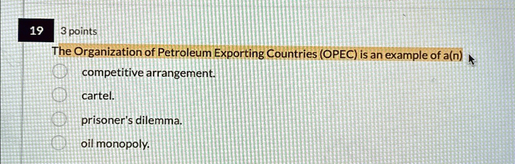 19
3 points
The Organization of Petroleum Exporting Countries (OPEC) is an example of a(n)
competitive arrangement.
cartel.
prisoner's dilemma.
oil monopoly.