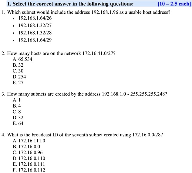 1. Select the correct answer in the following questions: [10 – 2.5 each]
1. Which subnet would include the address 192.168.1.96 as a usable host address?
• 192.168.1.64/26
• 192.168.1.32/27
• 192.168.1.32/28
• 192.168.1.64/29
2. How many hosts are on the network 172.16.41.0/27?
A. 65,534
B. 32
C. 30
D. 254
E. 27
3. How many subnets are created by the address 192.168.1.0 - 255.255.255.248?
A. 1
B. 4
C. 8
D. 32
E. 64
4. What is the broadcast ID of the seventh subnet created using 172.16.0.0/28?
A. 172.16.111.0
B. 172.16.0.0
C. 172.16.0.96
D. 172.16.0.110
E. 172.16.0.111
F. 172.16.0.112