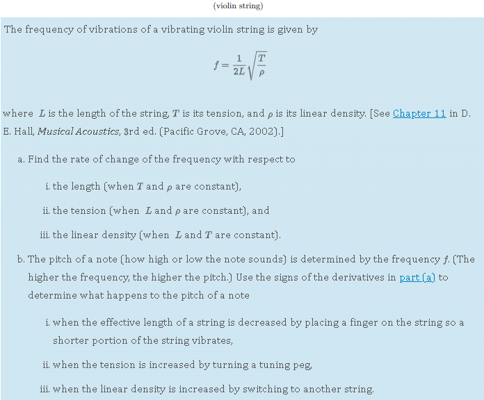 (violin string)
The frequency of vibrations of a vibrating violin string is given by

    f=(1)/(2 L)√((T)/(ρ))

where L is the length of the string, T is its tension, and ρ is its linear density. [See Chapter 11 in D.
E. Hall, MusicaI Acoustics, 3rd ed. (Pacific Grove, CA, 2002).]
a. Find the rate of change of the frequency with respect to
i. the length (when T and ρ are constant),
ii. the tension (when L and ρ are constant), and
iii. the linear density (when L and T are constant).
b. The pitch of a note (how high or low the note sounds) is determined by the frequency f. (The higher the frequency, the higher the pitch.] Use the signs of the derivatives in part (a) to determine what happens to the pitch of a note
i. when the effective length of a string is decreased by placing a finger on the string so a shorter portion of the string vibrates,
ii. when the tension is increased by turning a tuning peg,
iii. when the linear density is increased by switching to another string.