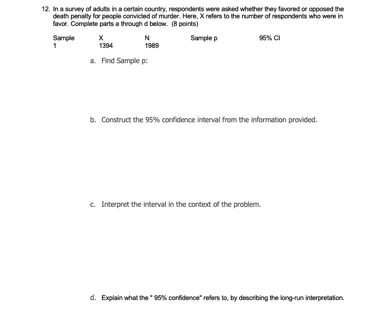 12. In a survey of adults in a certain country, respondents were asked whether they favored or opposed the death penalty for people convicted of murder. Here, X refers to the number of respondents who were in favor. Complete parts a through d below. (8 points)

Sample 1 X 1394 N 1989 Sample p 95% CI

a. Find Sample p:

b. Construct the 95% confidence interval from the information provided.

c. Interpret the interval in the context of the problem.

d. Explain what the " 95% confidence" refers to, by describing the long-run interpretation.