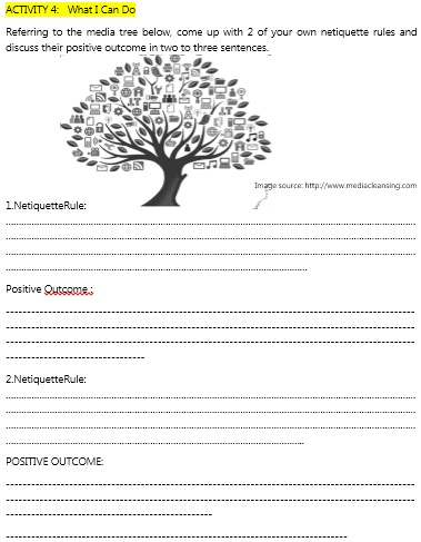 ACTIVITY 4: What I Can Do
Referring to the media tree below, come up with 2 of your own netiquette rules and
discuss their positive outcome in two to three sentences.
Image source: http://www.mediacleansing.com
1.NetiquetteRule:
Positive Outcome:
2.NetiquetteRule:
POSITIVE OUTCOME: