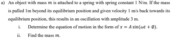 a) An object with mass m is attached to a spring with spring constant 1 N/m. If the mass is pulled 1m beyond its equilibrium position and given velocity 1 m/s back towards its equilibrium position, this results in an oscillation with amplitude 3 m.
i. Determine the equation of motion in the form of x = A sin(?t + Ø).
ii. Find the mass m.