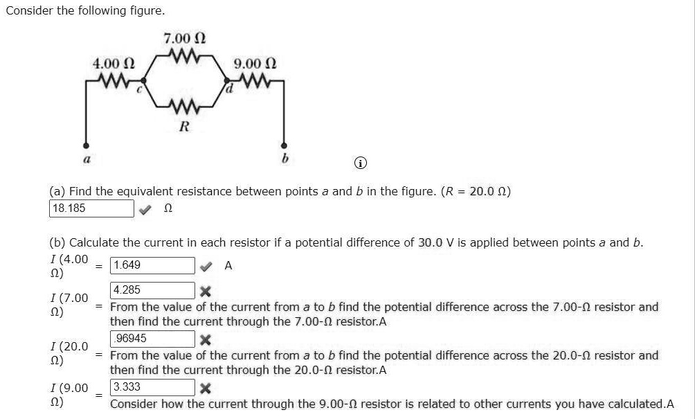 Consider the following figure.
7.00 ?
4.00 ?
c
d
9.00 ?
R
a
b
(a) Find the equivalent resistance between points a and b in the figure. (R = 20.0 ?)
18.185 ?
(b) Calculate the current in each resistor if a potential difference of 30.0 V is applied between points a and b.
I (4.00 ?) = 1.649 A
I (7.00 ?) = 4.285
From the value of the current from a to b find the potential difference across the 7.00-? resistor and then find the current through the 7.00-? resistor.A
I (20.0 ?) = .96945
From the value of the current from a to b find the potential difference across the 20.0-? resistor and then find the current through the 20.0-? resistor.A
I (9.00 ?) = 3.333
Consider how the current through the 9.00-? resistor is related to other currents you have calculated.A