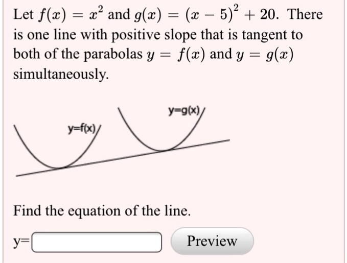 Let f(x) = x^2 and g(x) = (x - 5)^2 + 20. There is one line with positive slope that is tangent to both of the parabolas y = f(x) and y = g(x) simultaneously. Find the equation of the line.