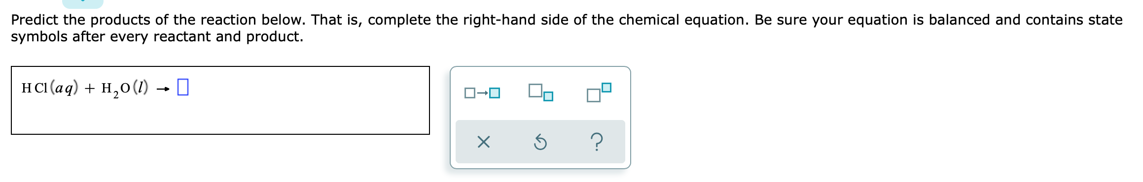 Predict the products of the reaction below. That is, complete the right-hand side of the chemical equation. Be sure your equation is balanced and contains state symbols after every reactant and product.
HCl(aq) + H2O(l) ?
