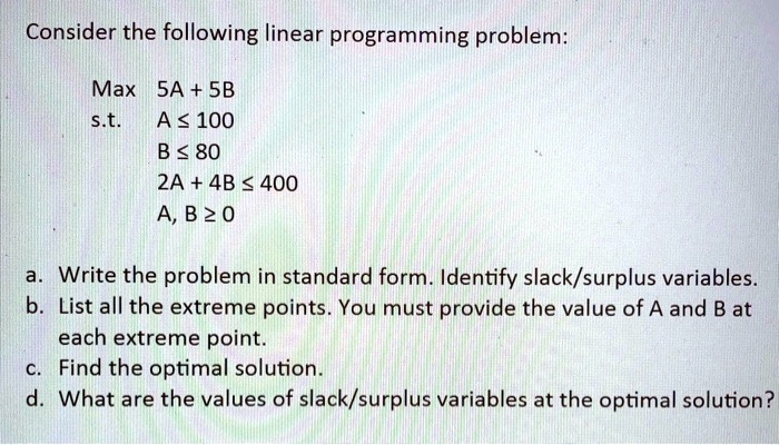 Consider the following linear programming problem:

Max 5A + 5B
s.t. A ? 100
B ? 80
2A + 4B ? 400
A, B ? 0

a. Write the problem in standard form. Identify slack/surplus variables.
b. List all the extreme points. You must provide the value of A and B at each extreme point.
c. Find the optimal solution.
d. What are the values of slack/surplus variables at the optimal solution?