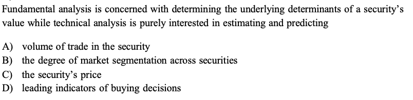 Fundamental analysis is concerned with determining the underlying determinants of a security's value while technical analysis is purely interested in estimating and predicting
A) volume of trade in the security
B) the degree of market segmentation across securities
C) the security's price
D) leading indicators of buying decisions