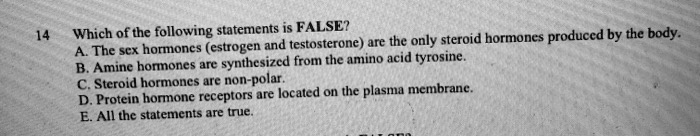 Which of the following statements is FALSE?
A. The sex hormones (estrogen and testosterone) are the only steroid hormones produced by the body.
B. Amine hormones are synthesized from the amino acid tyrosine.
C. Steroid hormones are non-polar.
D. Protein hormone receptors are located on the plasma membrane.
E. All the statements are true.