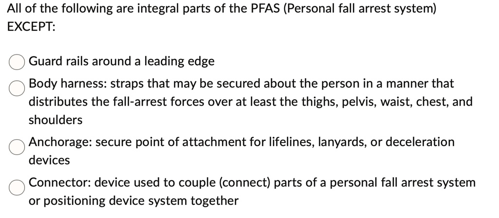 all of the following are integral parts of the pfas personal fall arrest system except guard rails around a leading edge body harness straps that may be secured about the person in a manner  44152