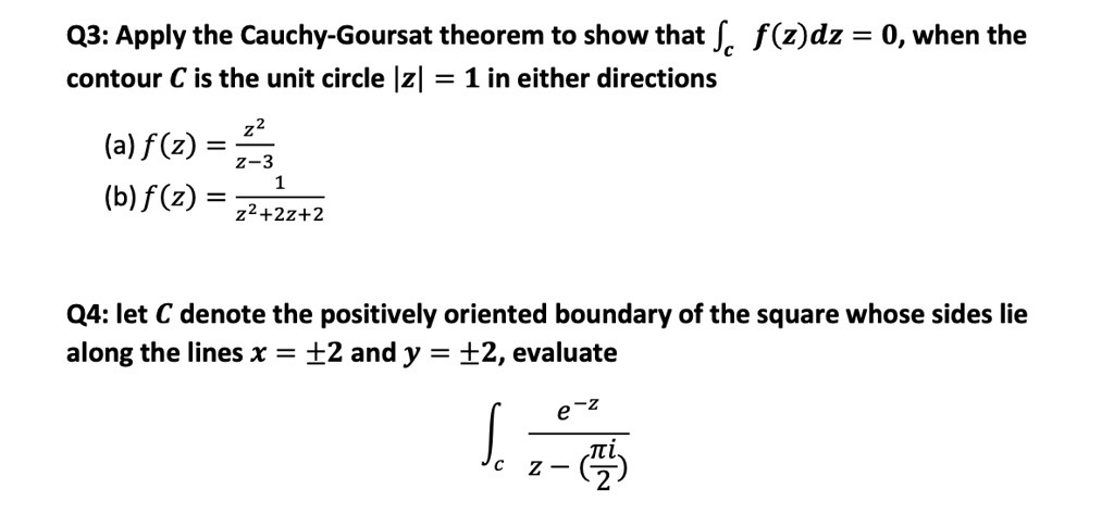Q3: Apply the Cauchy-Goursat theorem to show that ?c f(z)dz = 0, when the contour C is the unit circle |z| = 1 in either directions
(a) f(z) = z² / (z-3)
(b) f(z) = 1 / (z²+2z+2)

Q4: let C denote the positively oriented boundary of the square whose sides lie along the lines x = ±2 and y = ±2, evaluate ?c e^-z / (z - (?i/2))