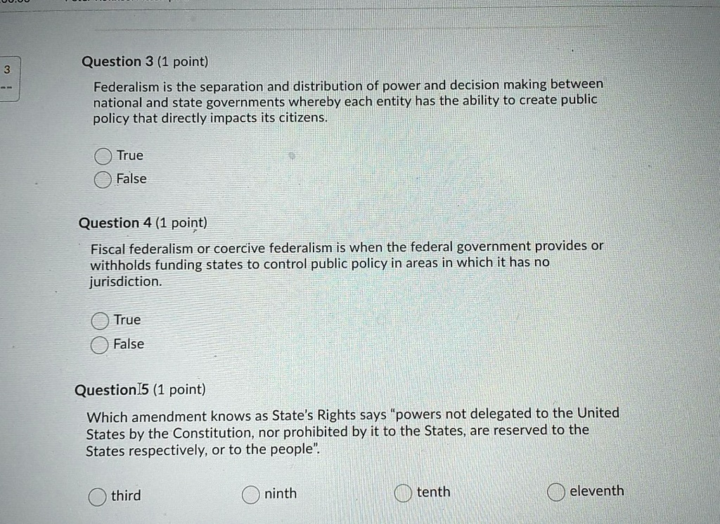 Question 3 (1 point)
Federalism is the separation and distribution of power and decision making between national and state governments whereby each entity has the ability to create public policy that directly impacts its citizens.
True
False
Question 4 (1 point)
Fiscal federalism or coercive federalism is when the federal government provides or withholds funding states to control public policy in areas in which it has no jurisdiction.
True
False
Question 5 (1 point)
Which amendment knows as State's Rights says "powers not delegated to the United States by the Constitution, nor prohibited by it to the States, are reserved to the States respectively, or to the people".
third
ninth
tenth
eleventh