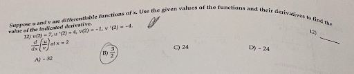 Suppose u and v are differentiable functions of x. Use the given values of the functions and their derivatives to find the value of the indicated derivative.
12) u(2) = 7, u '(2) = 4, v(2) = -1, v '(2) = -4.
d/dx(u/v) at x = 2
A) -32
B) 3/2
C) 24
D) -24