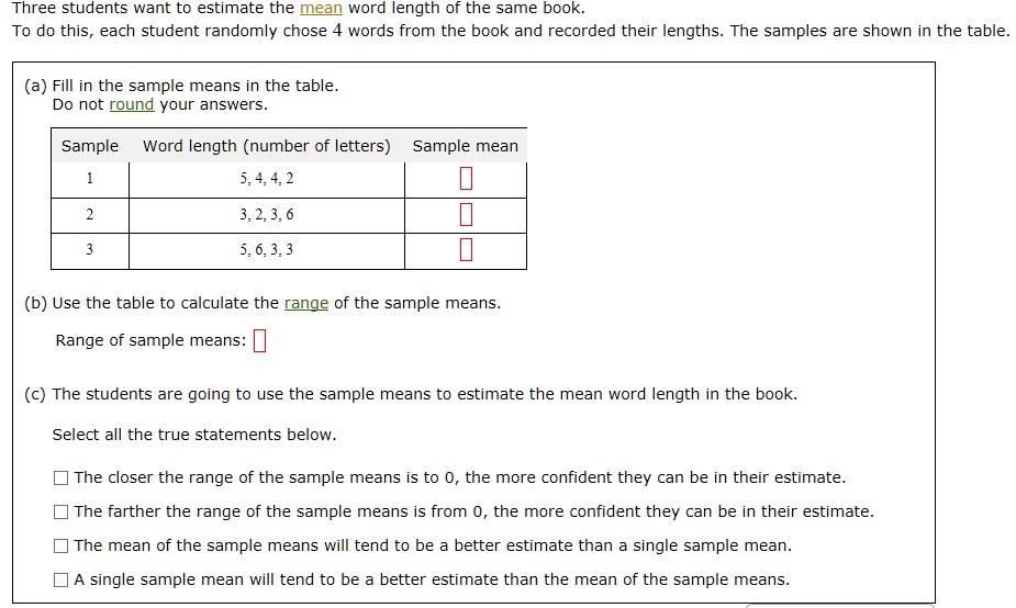 Three students want to estimate the mean word length of the same book.
To do this, each student randomly chose 4 words from the book and recorded their lengths. The samples are shown in the table.
(a) Fill in the sample means in the table.
Do not round your answers.
Sample Word length (number of letters) Sample mean
1 5, 4, 4, 2
2 3, 2, 3, 6
3 5, 6, 3, 3
(b) Use the table to calculate the range of the sample means.
Range of sample means:
(c) The students are going to use the sample means to estimate the mean word length in the book.
Select all the true statements below.
The closer the range of the sample means is to 0, the more confident they can be in their estimate.
The farther the range of the sample means is from 0, the more confident they can be in their estimate.
The mean of the sample means will tend to be a better estimate than a single sample mean.
A single sample mean will tend to be a better estimate than the mean of the sample means.