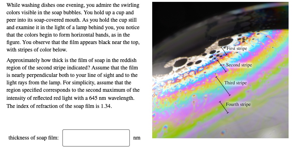 While washing dishes one evening, you admire the swirling colors visible in the soap bubbles. You hold up a cup and peer into its soap-covered mouth. As you hold the cup still and examine it in the light of a lamp behind you, you notice that the colors begin to form horizontal bands, as in the figure. You observe that the film appears black near the top, with stripes of color below.

Approximately how thick is the film of soap in the reddish region of the second stripe indicated? Assume that the film is nearly perpendicular both to your line of sight and to the light rays from the lamp. For simplicity, assume that the region specified corresponds to the second maximum of the intensity of reflected red light with a 645 nm wavelength. The index of refraction of the soap film is 1.34.

First stripe
Second stripe
Third stripe
Fourth stripe

thickness of soap film:
nm
