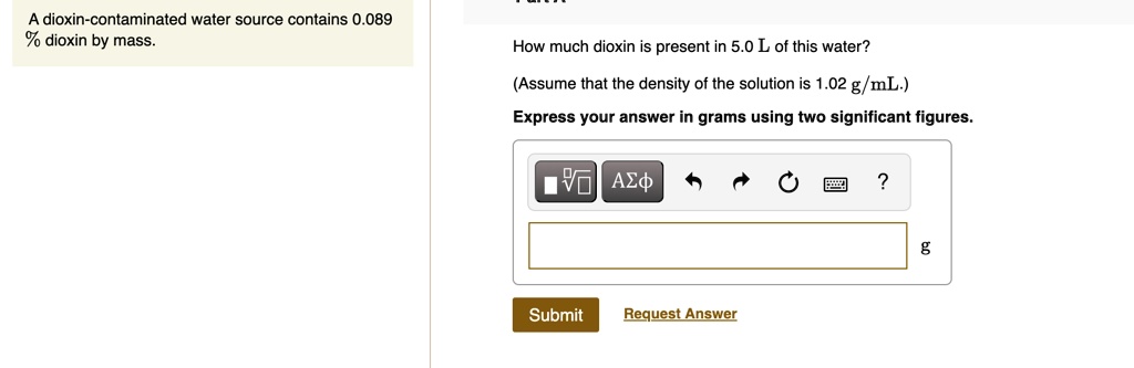 A dioxin-contaminated water source contains 0.089 % dioxin by mass. How much dioxin is present in 5.0 L of this water? (Assume that the density of the solution is 1.02 g/mL.) Express your answer in grams using two significant figures.