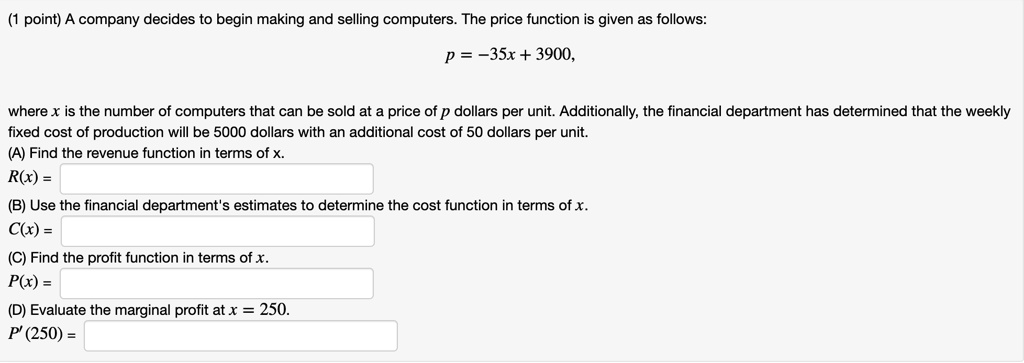 A company decides to begin making and selling computers. The price function is given as follows:
p = -35x + 3900,
where x is the number of computers that can be sold at a price of p dollars per unit. Additionally, the financial department has determined that the weekly fixed cost of production will be 5000 dollars with an additional cost of 50 dollars per unit.
(A) Find the revenue function in terms of x.
R(x) =
(B) Use the financial department's estimates to determine the cost function in terms of x.
C(x) =
(C) Find the profit function in terms of x.
P(x) =
(D) Evaluate the marginal profit at x = 250.
P' (250) =