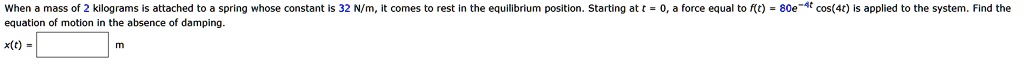 When a mass of 2 kilograms is attached to a spring whose constant is 32 N/m, it comes to rest in the equilibrium position. Starting at t = 0, a force equal to f(t) = 80e^-4t cos(4t) is applied to the system. Find the equation of motion in the absence of damping.
x(t) = 