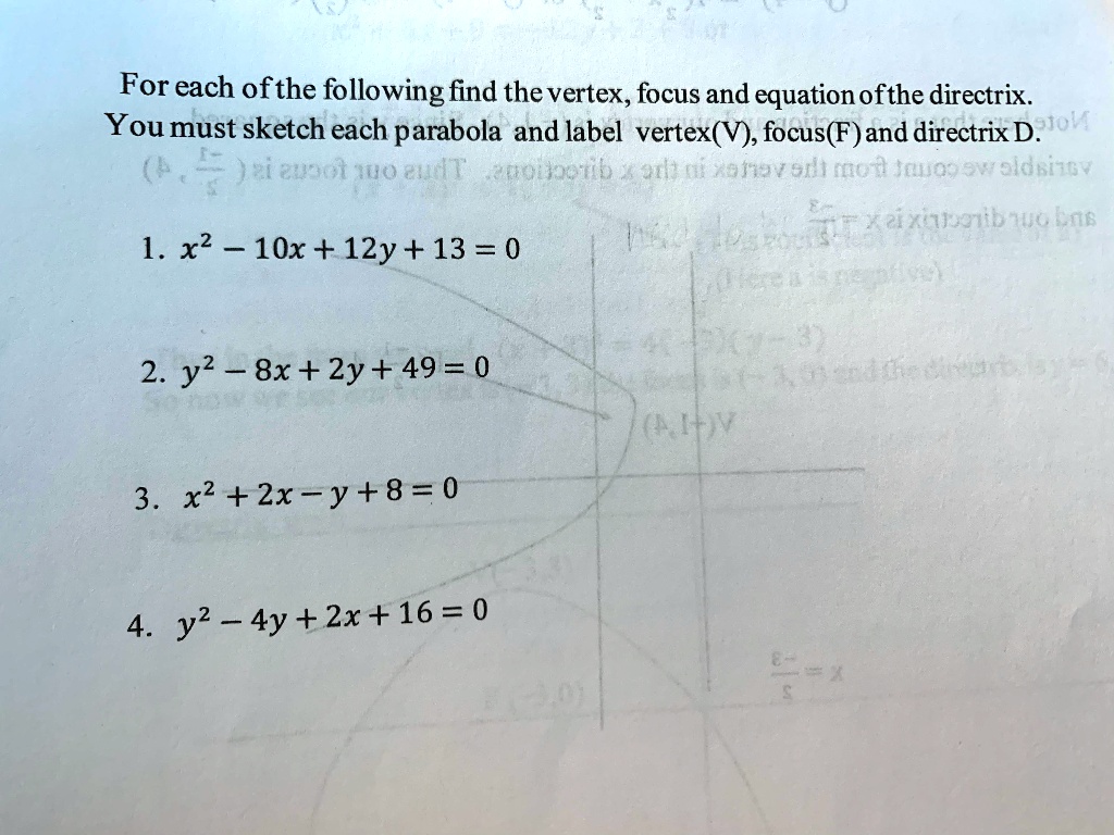 For each of the following find the vertex, focus and equation of the directrix.
You must sketch each parabola and label vertex(V), focus(F) and directrix D.
1. x^2 - 10x + 12y + 13 = 0
2. y^2 - 8x + 2y + 49 = 0
3. x^2 + 2x - y + 8 = 0
4. y^2 - 4y + 2x + 16 = 0