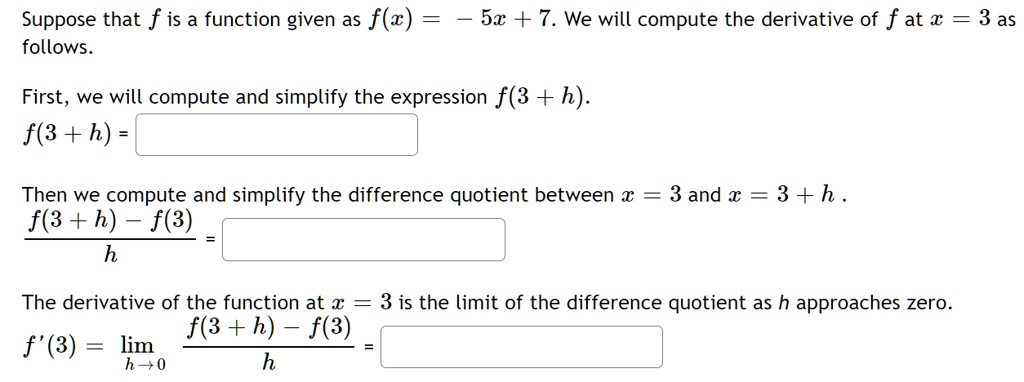 Suppose that f is a function given as f(x) = -5x + 7. We will compute the derivative of f at x = 3 as follows.

First, we will compute and simplify the expression f(3 + h).
f(3 + h) =

Then we compute and simplify the difference quotient between x = 3 and x = 3 + h.
fracf(3 + h) - f(3)h =

The derivative of the function at x = 3 is the limit of the difference quotient as h approaches zero.
f'(3) = limh 	o 0 fracf(3 + h) - f(3)h =