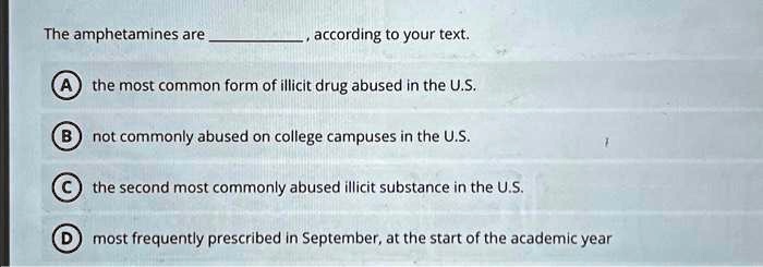 The amphetamines are , according to your text.
A the most common form of illicit drug abused in the U.S.
B not commonly abused on college campuses in the U.S.
C the second most commonly abused illicit substance in the U.S.
D most frequently prescribed in September, at the start of the academic year