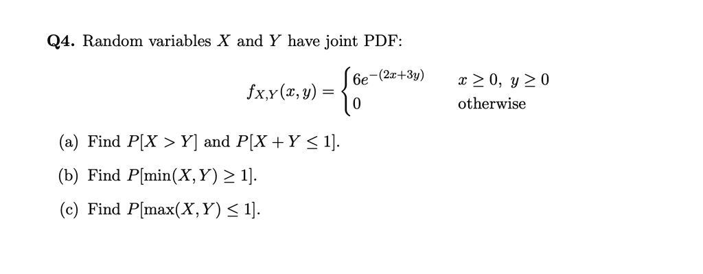 Q4. Random variables X and Y have joint PDF:
fX,Y(x, y) =  6e^-(2x+3y) x >= 0, y >= 0; 0 otherwise 
(a) Find P[X > Y] and P[X + Y <= 1].
(b) Find P[min(X, Y) >= 1].
(c) Find P[max(X, Y) <= 1].