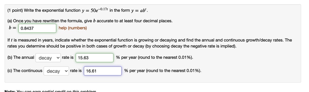 Write the exponential function y = 50e^-0.17t in the form y = ab^t.

(a) Once you have rewritten the formula, give b accurate to at least four decimal places.
b = 0.8437

If t is measured in years, indicate whether the exponential function is growing or decaying and find the annual and continuous growth/decay rates. The rates you determine should be positive in both cases of growth or decay (by choosing decay the negative rate is implied).

(b) The annual decay rate is 15.63 % per year (round to the nearest 0.01%).

(c) The continuous decay rate is 16.61 % per year (round to the nearest 0.01%).
