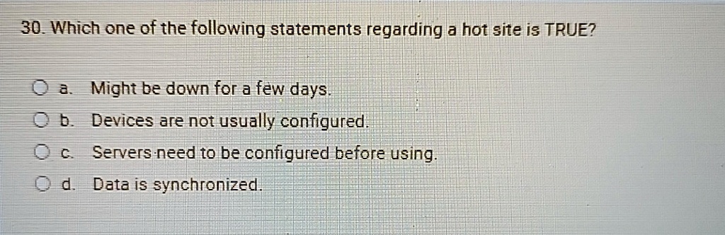30. Which one of the following statements regarding a hot site is TRUE?
a. Might be down for a few days.
b. Devices are not usually configured.
c. Servers need to be configured before using.
d. Data is synchronized.