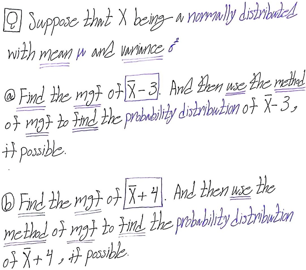 Suppose that X being a normally distributed with mean ? and variance ?²
a) Find the mgf of X? - 3. And then use the method of mgf to find the probability distribution of X? - 3, if possible.
b) Find the mgf of X? + 4. And then use the method of mgf to find the probability distribution of X? + 4, if possible.