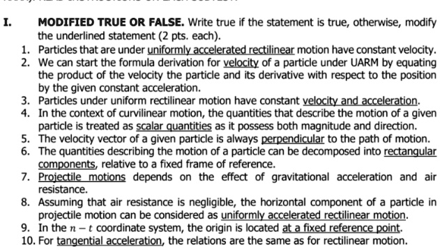 I. MODIFIED TRUE OR FALSE. Write true if the statement is true, otherwise, modify the underlined statement (2 pts. each).
1. Particles that are under uniformly accelerated rectilinear motion have constant velocity.
2. We can start the formula derivation for velocity of a particle under UARM by equating the product of the velocity the particle and its derivative with respect to the position by the given constant acceleration.
3. Particles under uniform rectilinear motion have constant velocity and acceleration.
4. In the context of curvilinear motion, the quantities that describe the motion of a given particle is treated as scalar quantities as it possess both magnitude and direction.
5. The velocity vector of a given particle is always perpendicular to the path of motion.
6. The quantities describing the motion of a particle can be decomposed into rectangular components, relative to a fixed frame of reference.
7. Projectile motions depends on the effect of gravitational acceleration and air resistance.
8. Assuming that air resistance is negligible, the horizontal component of a particle in projectile motion can be considered as uniformly accelerated rectilinear motion.
9. In the n - t coordinate system, the origin is located at a fixed reference point.
10. For tangential acceleration, the relations are the same as for rectilinear motion.