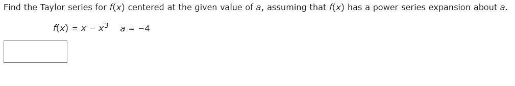 Find the Taylor series for f(x) centered at the given value of a, assuming that f(x) has a power series expansion about a.

f(x) = x - x^3 a = -4