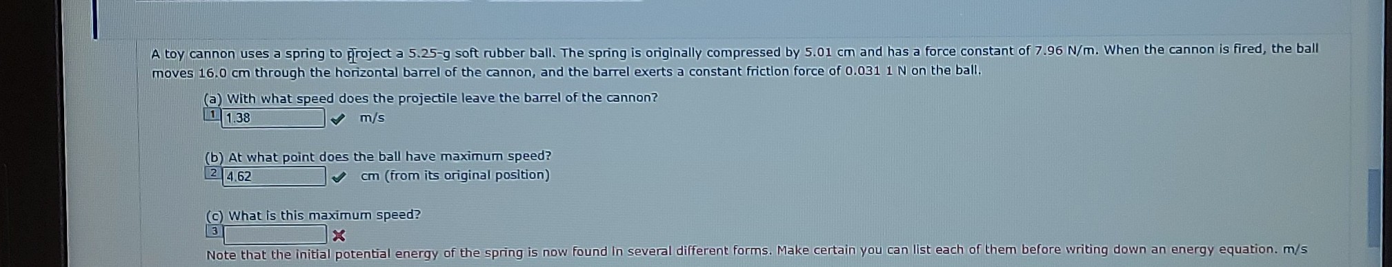 moves 16.0  cm through the horizontal barrel of the cannon, and the barrel exerts a constant frictlon force of 0.0311  N on the ball.
(a) With what speed does the projectile leave the barrel of the cannon?
1 1.38 m / s
(b) At what point does the ball have maximum speed?
4.62
(c) What is this maximum speed?
3 — 3
Note that the initial potential energy of the spring is now found In several different forms. Make certain you can list each of them before writing down an energy equation. m / s