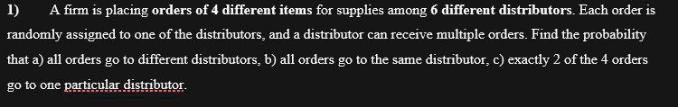 A firm is placing orders of 4 different items for supplies among 6 different distributors. Each order is randomly assigned to one of the distributors, and a distributor can receive multiple orders. Find the probability that a) all orders go to different distributors, b) all orders go to the same distributor, c) exactly 2 of the 4 orders go to one particular distributor.