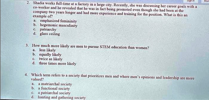 2. Shadia works full-time at a factory in a large city. Recently, she was discussing her career goals with a
co-worker and he revealed that he was in fact being promoted even though she had been at the
company two years longer and had more experience and training for the position. What is this an
example of?
a. emphasized femininity
b. hegemonic masculinity
c. patriarchy
d. glass ceiling
3. How much more likely are men to pursue STEM education than women?
a. less likely
b. equally likely
c. twice as likely
d. three times more likely
4. Which term refers to a society that prioritizes men and where men's opinions and leadership are more
valued?
a. a matriarchal society
b. a functional society
c. a patriarchal society
d. hunting and gathering society