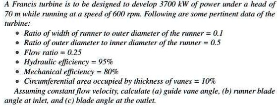 A Francis turbine is to be designed to develop 3700 kW of power under a head of
70 m while running at a speed of 600 rpm. Following are some pertinent data of the
turbine:
• Ratio of width of runner to outer diameter of the runner = 0.1
• Ratio of outer diameter to inner diameter of the runner = 0.5
• Flow ratio = 0.25
• Hydraulic efficiency = 95%
• Mechanical efficiency = 80%
• Circumferential area occupied by thickness of vanes = 10%
Assuming constant flow velocity, calculate (a) guide vane angle, (b) runner blade
angle at inlet, and (c) blade angle at the outlet.