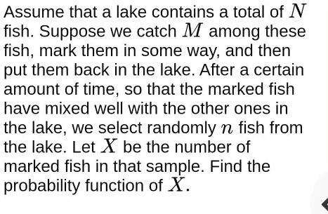 Assume that a lake contains a total of N fish. Suppose we catch M among these fish, mark them in some way, and then put them back in the lake. After a certain amount of time, so that the marked fish have mixed well with the other ones in the lake, we select randomly n fish from the lake. Let X be the number of marked fish in that sample. Find the probability function of X.