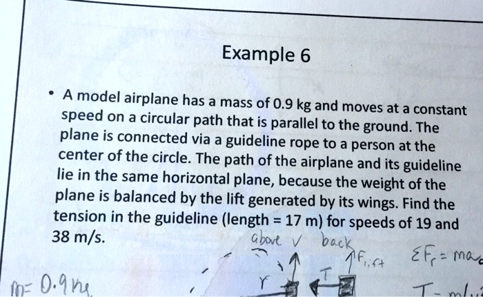 Example 6

• A model airplane has a mass of 0.9 kg and moves at a constant speed on a circular path that is parallel to the ground. The plane is connected via a guideline rope to a person at the center of the circle. The path of the airplane and its guideline lie in the same horizontal plane, because the weight of the plane is balanced by the lift generated by its wings. Find the tension in the guideline (length = 17 m) for speeds of 19 and 38 m/s.