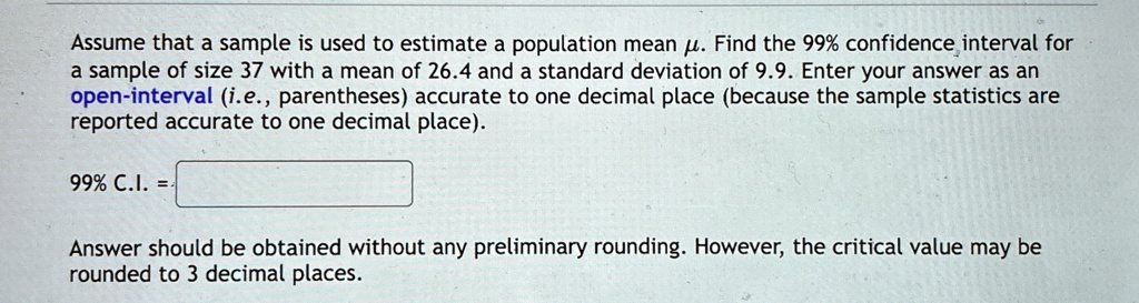 Assume that a sample is used to estimate a population mean μ. Find the 99% confidence interval for a sample of size 37 with a mean of 26.4 and a standard deviation of 9.9. Enter your answer as an open-interval (i.e., parentheses) accurate to one decimal place (because the sample statistics are reported accurate to one decimal place).
99% C.I. = 
Answer should be obtained without any preliminary rounding. However, the critical value may be rounded to 3 decimal places.